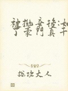 被抛弃后:她成了豪门真千金