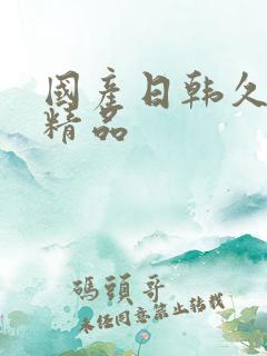 国产日韩久久久精品 国产日韩久久久精品