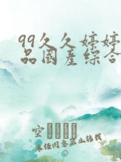 99久久婷婷精品国产综合 99久久婷婷精品国产综合