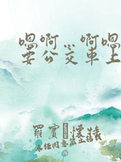 嗯啊…啊嗯嗯还要公交车上