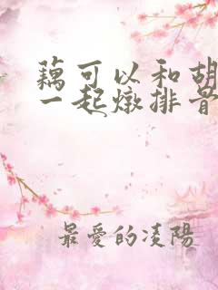 藕可以和胡萝卜一起炖排骨吗