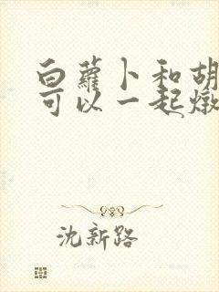 白萝卜和胡萝卜可以一起炖排骨吗 白萝卜和胡萝卜可以一起炖排骨吗