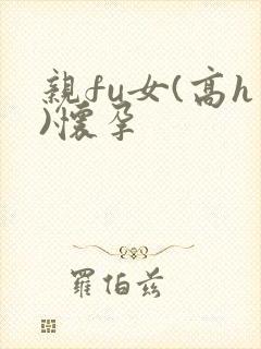 亲fu女(高h)怀孕