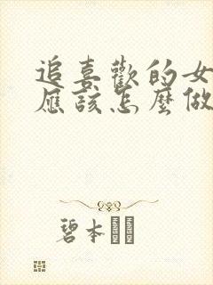 追喜欢的女孩子应该怎么做 追喜欢的女孩子应该怎么做