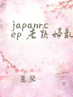 japanrcep 老熟妇乱子伦视频
