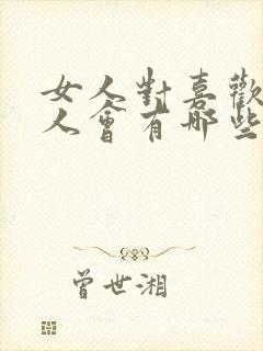 女人对喜欢的男人会有哪些表现 女人对喜欢的男人会有哪些表现