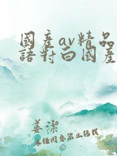 国产av精品国语对白国产 国产av精品国语对白国产