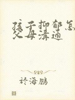 孩子抑郁怎么和父母沟通
