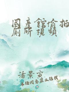 国产馆偷拍美女厕所视频 国产馆偷拍美女厕所视频