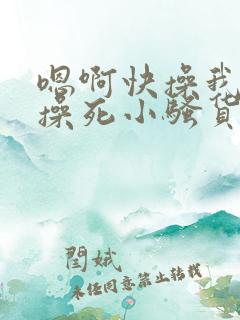嗯啊快操我啊,操死小骚货了啊啊啊啊