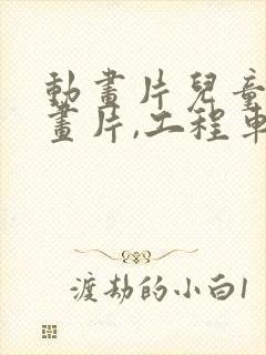 动画片儿童的动画片,工程车动画片 动画片儿童的动画片,工程车动画片
