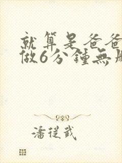 就算是爸爸也想做6分钟无删减 就算是爸爸也想做6分钟无删减
