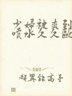 少妇被爽到高潮喷水久久欧美精品 少妇被爽到高潮喷水久久欧美精品