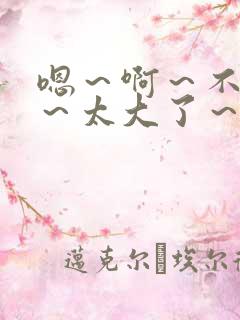 嗯～啊～不要了～太大了～哈～啊～高h