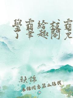 学霸给校霸舔批了笔趣阁免费阅读 学霸给校霸舔批了笔趣阁免费阅读