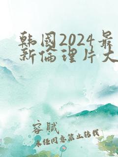 韩国2024最新伦理片大全