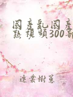 国产乱国产乱老熟视频300部