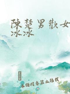 陈楚男欢女爱柳冰冰 陈楚男欢女爱柳冰冰
