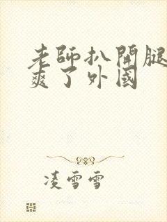老师扒开腿让我爽了外国 老师扒开腿让我爽了外国