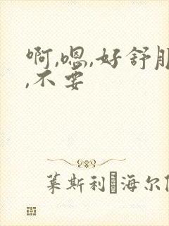 啊,嗯,好舒服,不要 啊,嗯,好舒服,不要