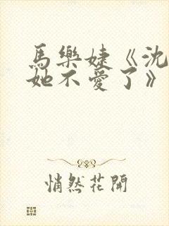 马乐婕《沈小姐她不爱了》短剧 马乐婕《沈小姐她不爱了》短剧