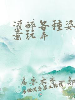 灌醉各种姿势随意玩弄