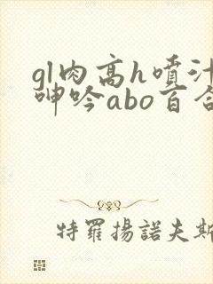gl肉高h喷汁呻吟abo百合