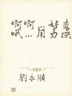 啊啊…好爽…哦哦…用力操…嗯嗯