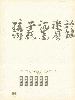 孩子沉迷于手机游戏怎么解决