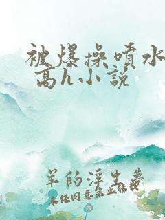 被爆操喷水了啊 高h小说