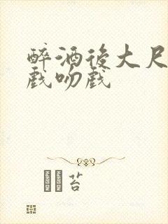 醉酒后大尺度床戏吻戏