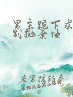男主跪下求女主别抛弃他