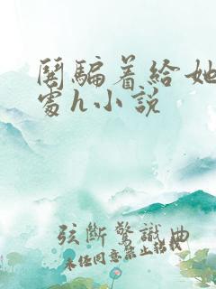 哄骗着给她破了处h小说 哄骗着给她破了处h小说