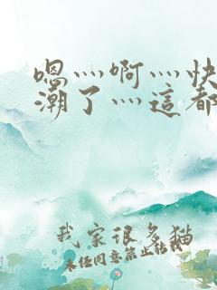 嗯灬啊灬快灬高潮了灬这都有水啊视频