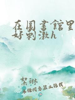在图书馆里嗯啊好刺激h 在图书馆里嗯啊好刺激h