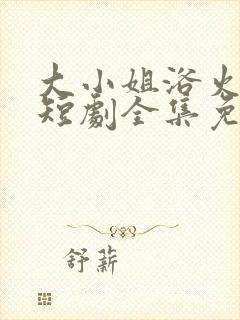 大小姐浴火重生短剧全集免费播放
