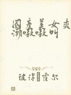 国产美女爽到高潮嗷嗷叫