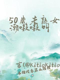 50岁老熟女高潮嗷嗷叫