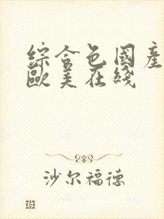 综合色国产精品欧美在线 综合色国产精品欧美在线