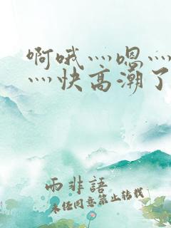 啊哦灬嗯灬用力灬快高潮了视频 啊哦灬嗯灬用力灬快高潮了视频
