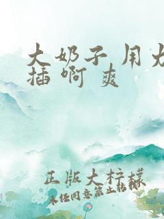 大奶子 用力 插 啊 爽 大奶子 用力 插 啊 爽