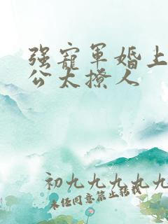 强宠军婚上将老公太撩人 强宠军婚上将老公太撩人
