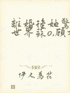 离婚后她惊艳了世界苏o,顾北弦结局