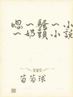 嗯~骚~小淫妇~奶头小说 嗯~骚~小淫妇~奶头小说