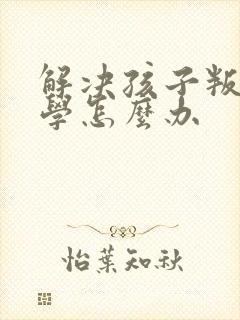 解决孩子叛逆厌学怎么办