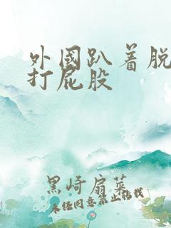 外国趴着脱裤子打屁股 外国趴着脱裤子打屁股
