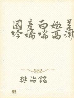 国产白嫩美女呻吟娇喘高潮