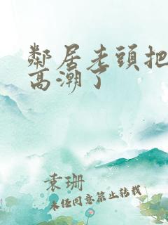 邻居老头把我添高潮了 邻居老头把我添高潮了