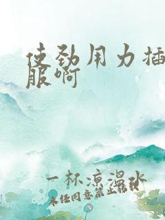 使劲用力插好舒服啊 使劲用力插好舒服啊