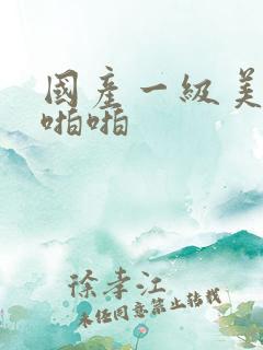国产一级美女啪啪啪